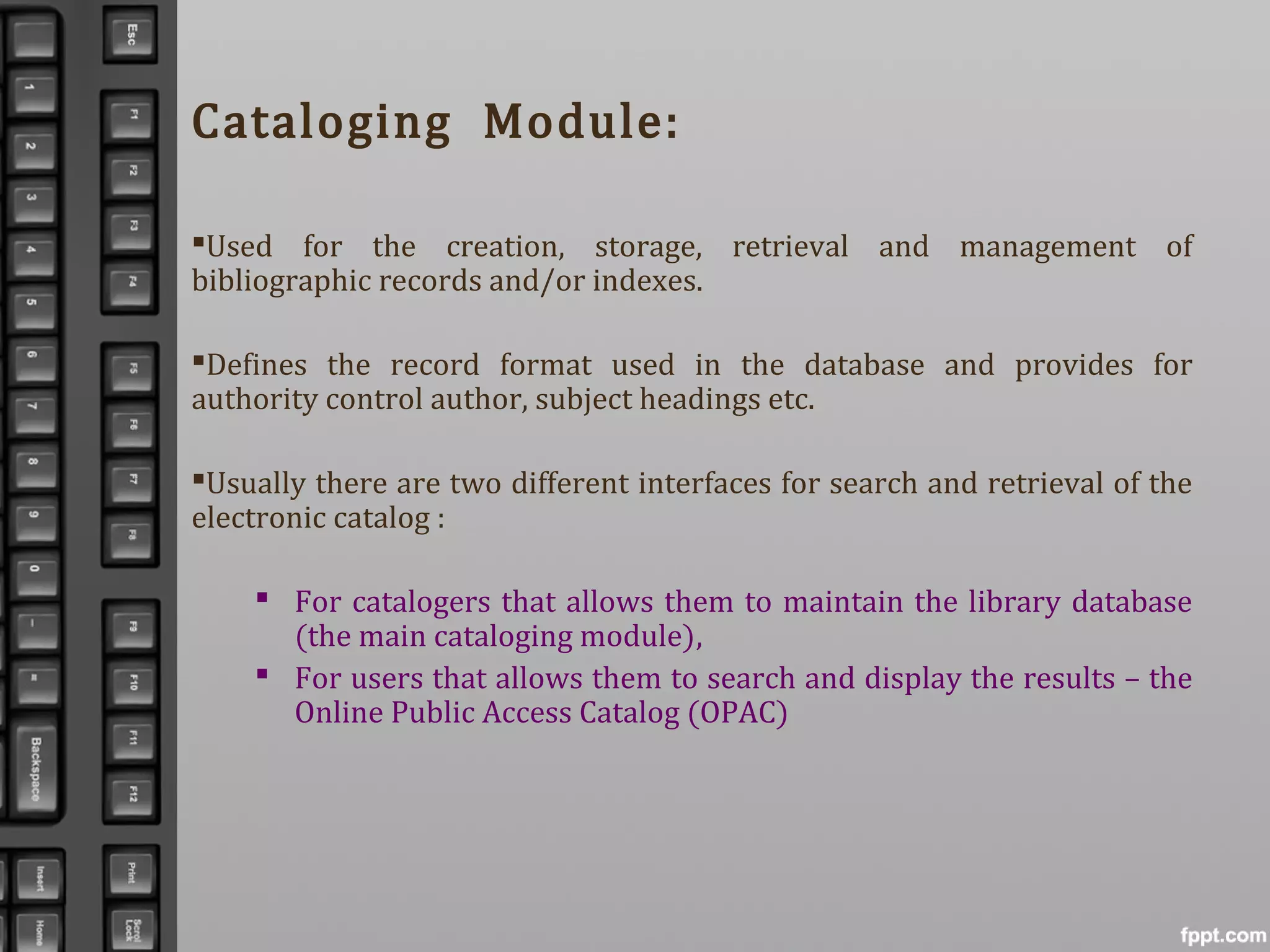 Cataloging Module:
Used for the creation, storage, retrieval and management of
bibliographic records and/or indexes.
Defines the record format used in the database and provides for
authority control author, subject headings etc.
Usually there are two different interfaces for search and retrieval of the
electronic catalog :
 For catalogers that allows them to maintain the library database
(the main cataloging module),
 For users that allows them to search and display the results – the
Online Public Access Catalog (OPAC)
 