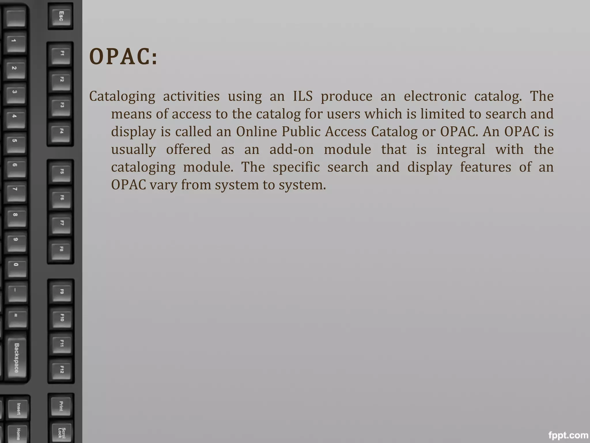 OPAC:
Cataloging activities using an ILS produce an electronic catalog. The
means of access to the catalog for users which is limited to search and
display is called an Online Public Access Catalog or OPAC. An OPAC is
usually offered as an add-on module that is integral with the
cataloging module. The specific search and display features of an
OPAC vary from system to system.
 