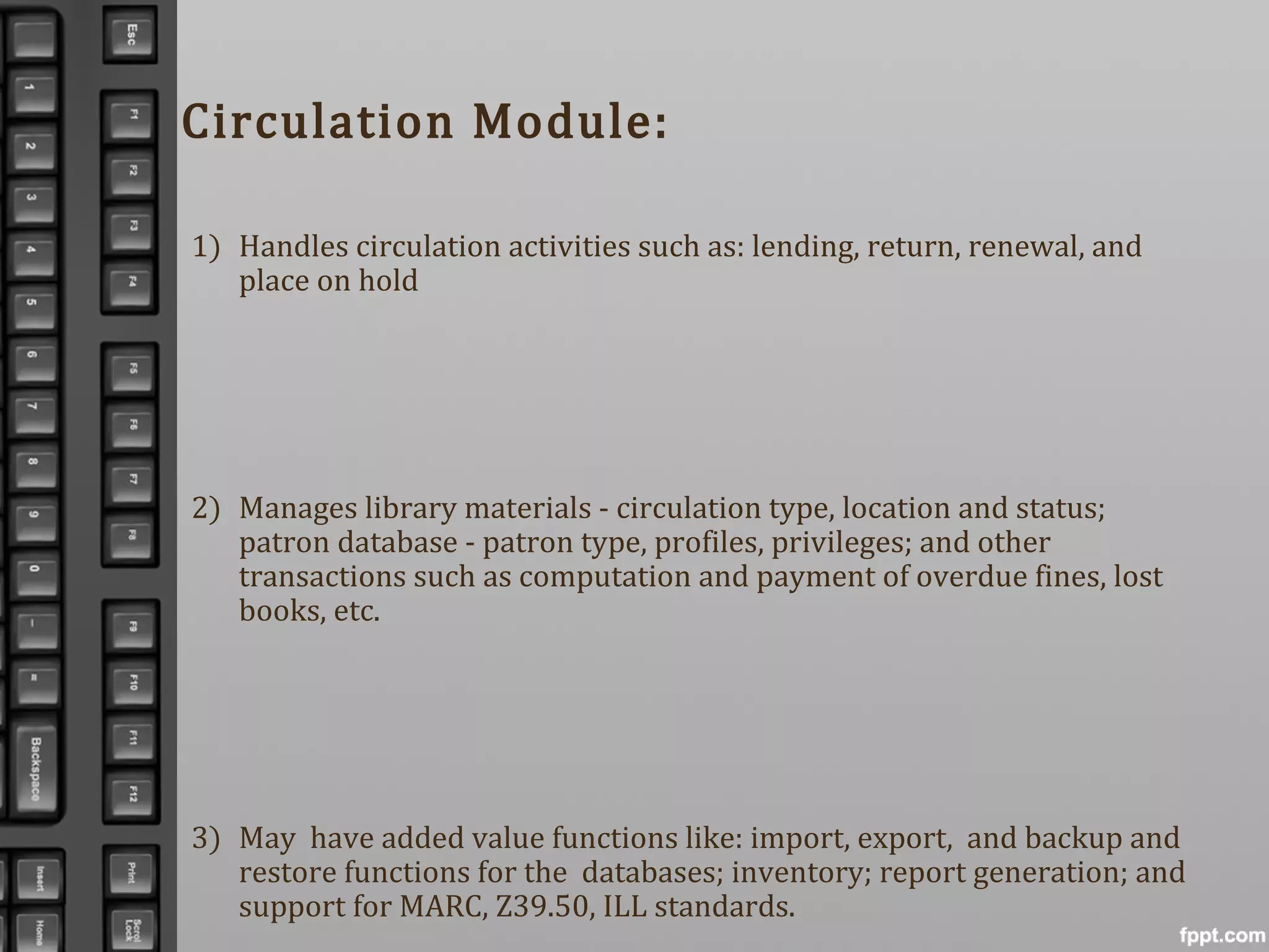 1) Handles circulation activities such as: lending, return, renewal, and
place on hold
2) Manages library materials - circulation type, location and status;
patron database - patron type, profiles, privileges; and other
transactions such as computation and payment of overdue fines, lost
books, etc.
3) May have added value functions like: import, export, and backup and
restore functions for the databases; inventory; report generation; and
support for MARC, Z39.50, ILL standards.
Circulation Module:
 