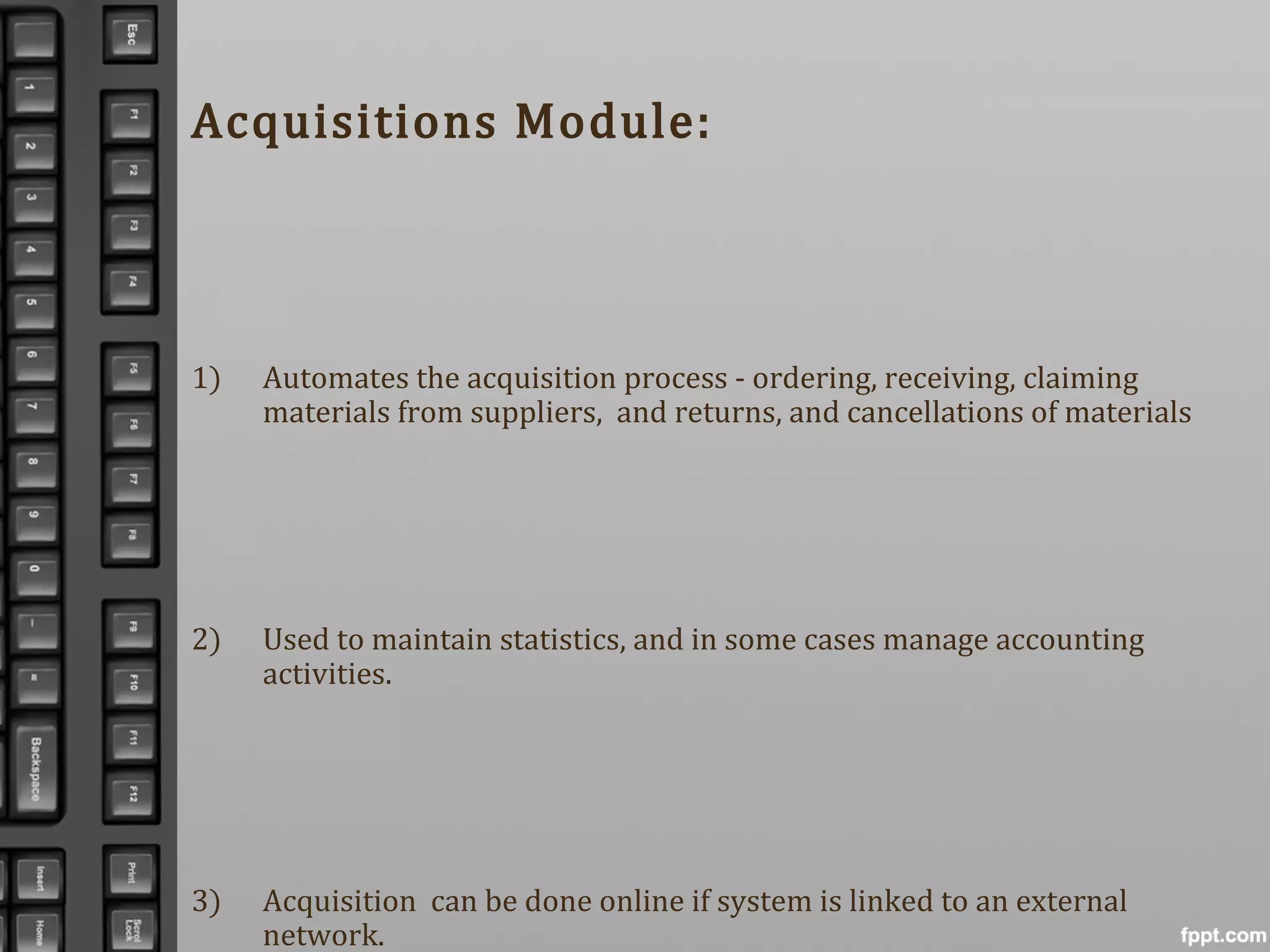 Acquisitions Module:
1) Automates the acquisition process - ordering, receiving, claiming
materials from suppliers, and returns, and cancellations of materials
2) Used to maintain statistics, and in some cases manage accounting
activities.
3) Acquisition can be done online if system is linked to an external
network.
 