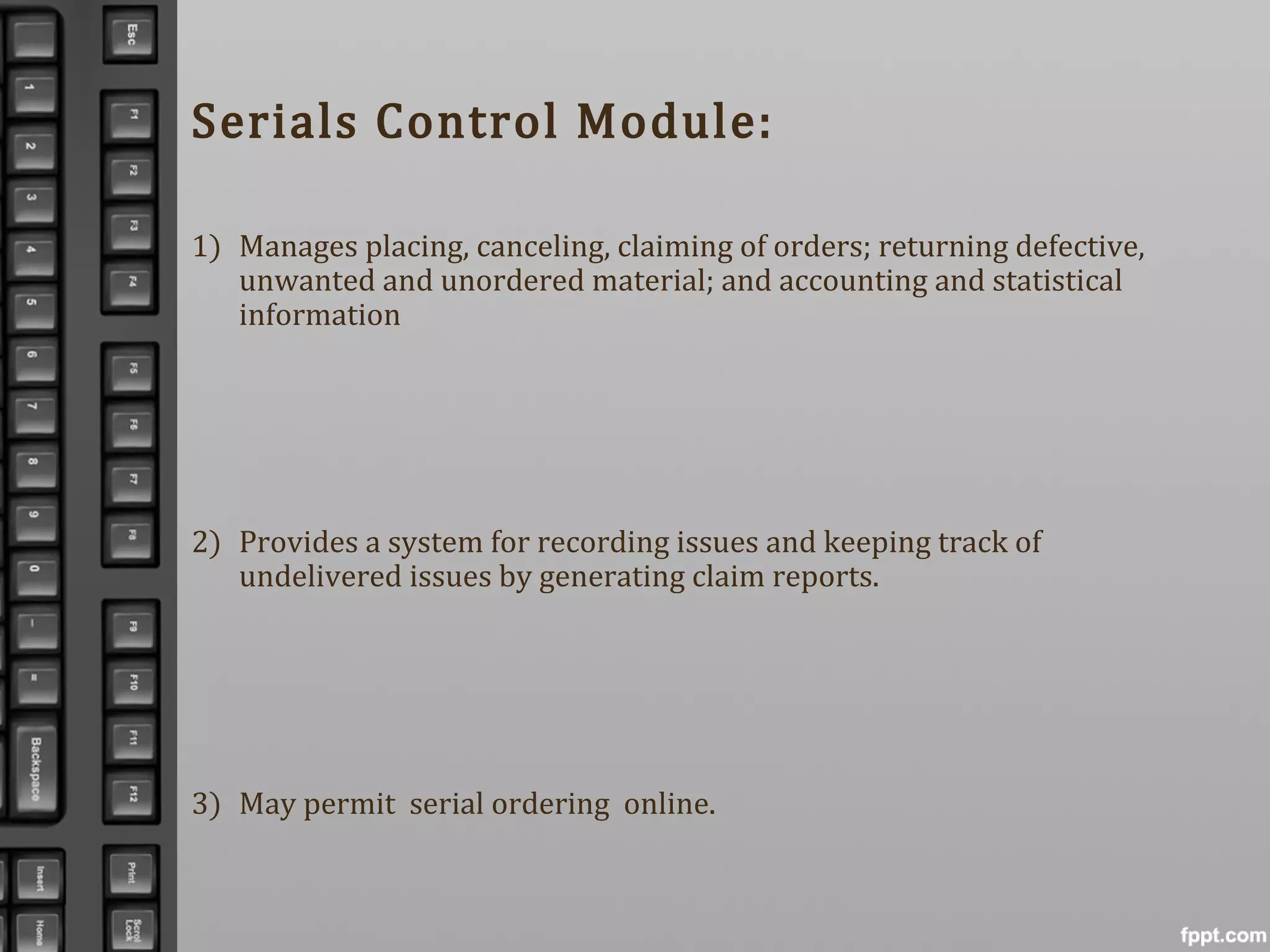Serials Control Module:
1) Manages placing, canceling, claiming of orders; returning defective,
unwanted and unordered material; and accounting and statistical
information
2) Provides a system for recording issues and keeping track of
undelivered issues by generating claim reports.
3) May permit serial ordering online.
 