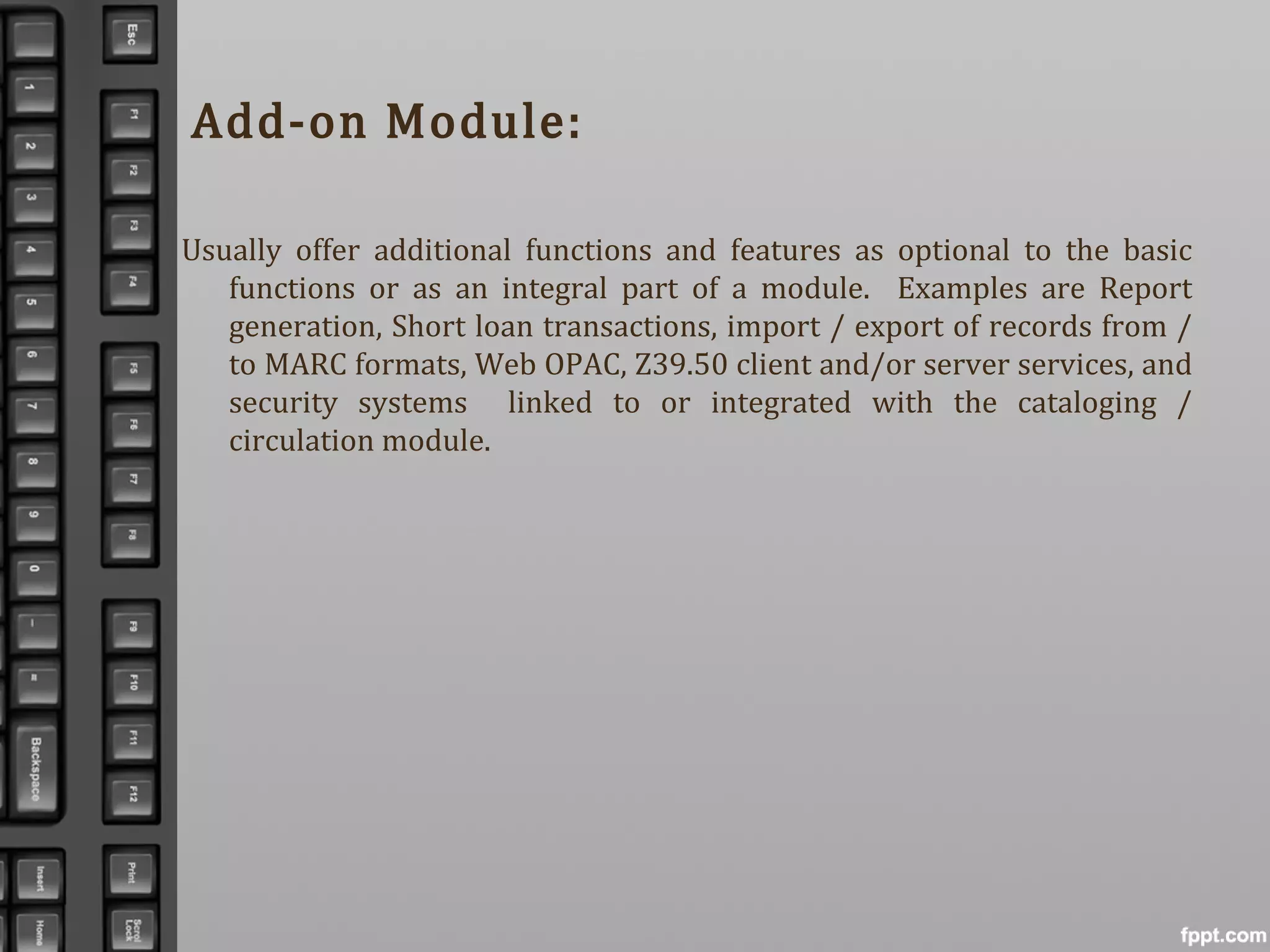 Add-on Module:
Usually offer additional functions and features as optional to the basic
functions or as an integral part of a module. Examples are Report
generation, Short loan transactions, import / export of records from /
to MARC formats, Web OPAC, Z39.50 client and/or server services, and
security systems linked to or integrated with the cataloging /
circulation module.
 