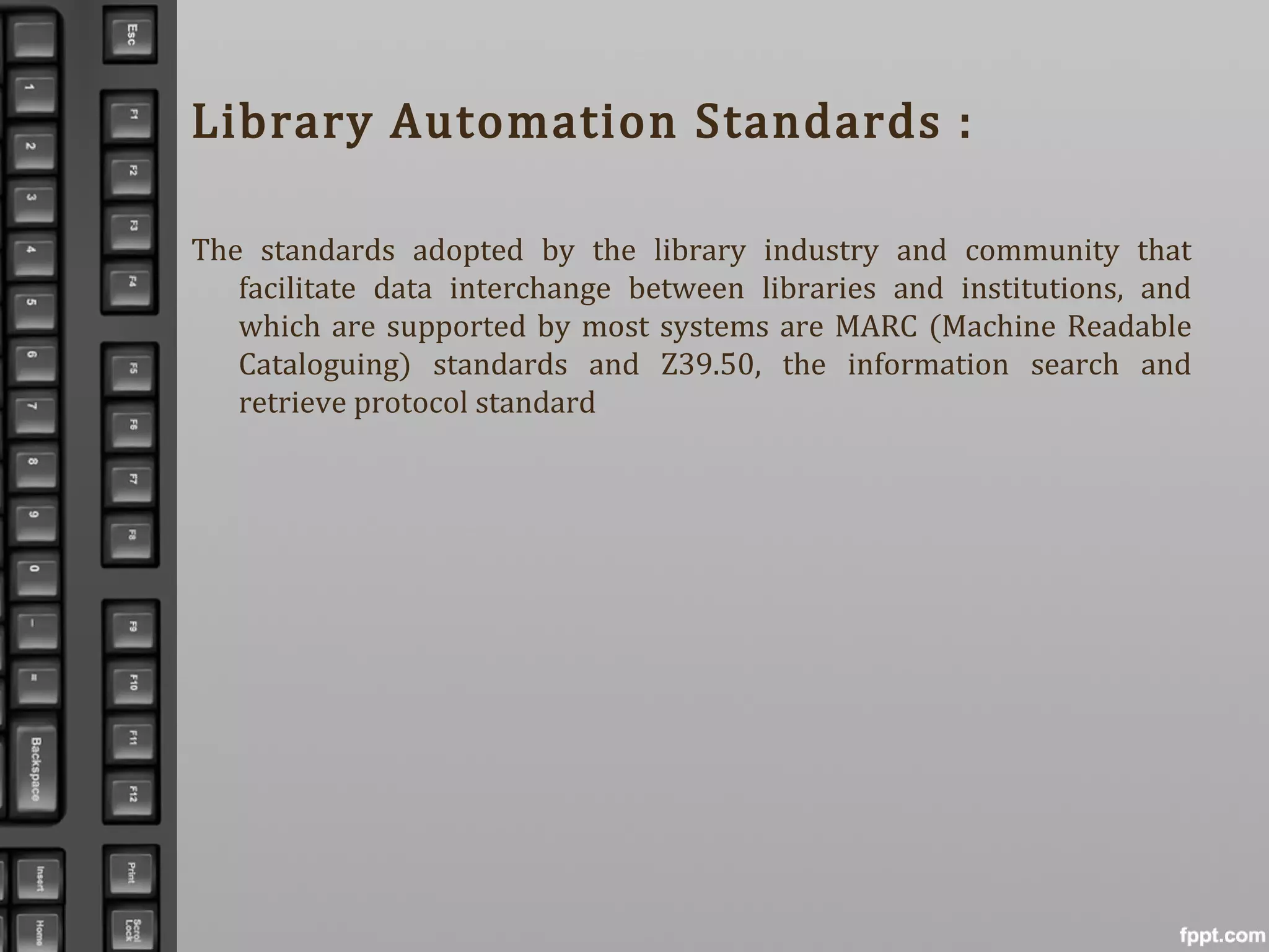 Library Automation Standards :
The standards adopted by the library industry and community that
facilitate data interchange between libraries and institutions, and
which are supported by most systems are MARC (Machine Readable
Cataloguing) standards and Z39.50, the information search and
retrieve protocol standard
 