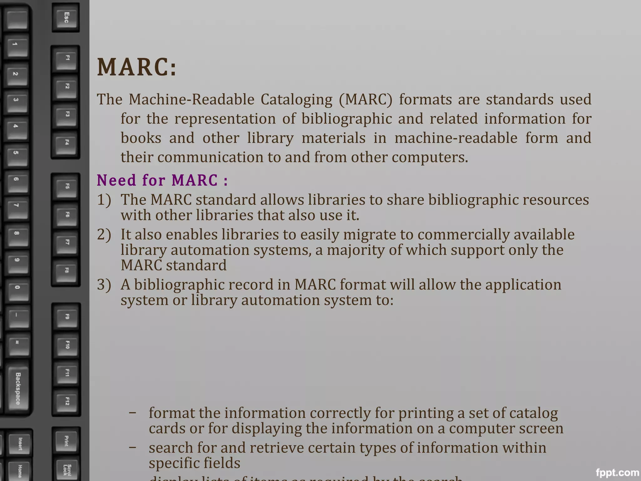 MARC:
The Machine-Readable Cataloging (MARC) formats are standards used
for the representation of bibliographic and related information for
books and other library materials in machine-readable form and
their communication to and from other computers.
Need for MARC :
1) The MARC standard allows libraries to share bibliographic resources
with other libraries that also use it.
2) It also enables libraries to easily migrate to commercially available
library automation systems, a majority of which support only the
MARC standard
3) A bibliographic record in MARC format will allow the application
system or library automation system to:
– format the information correctly for printing a set of catalog
cards or for displaying the information on a computer screen
– search for and retrieve certain types of information within
specific fields
 