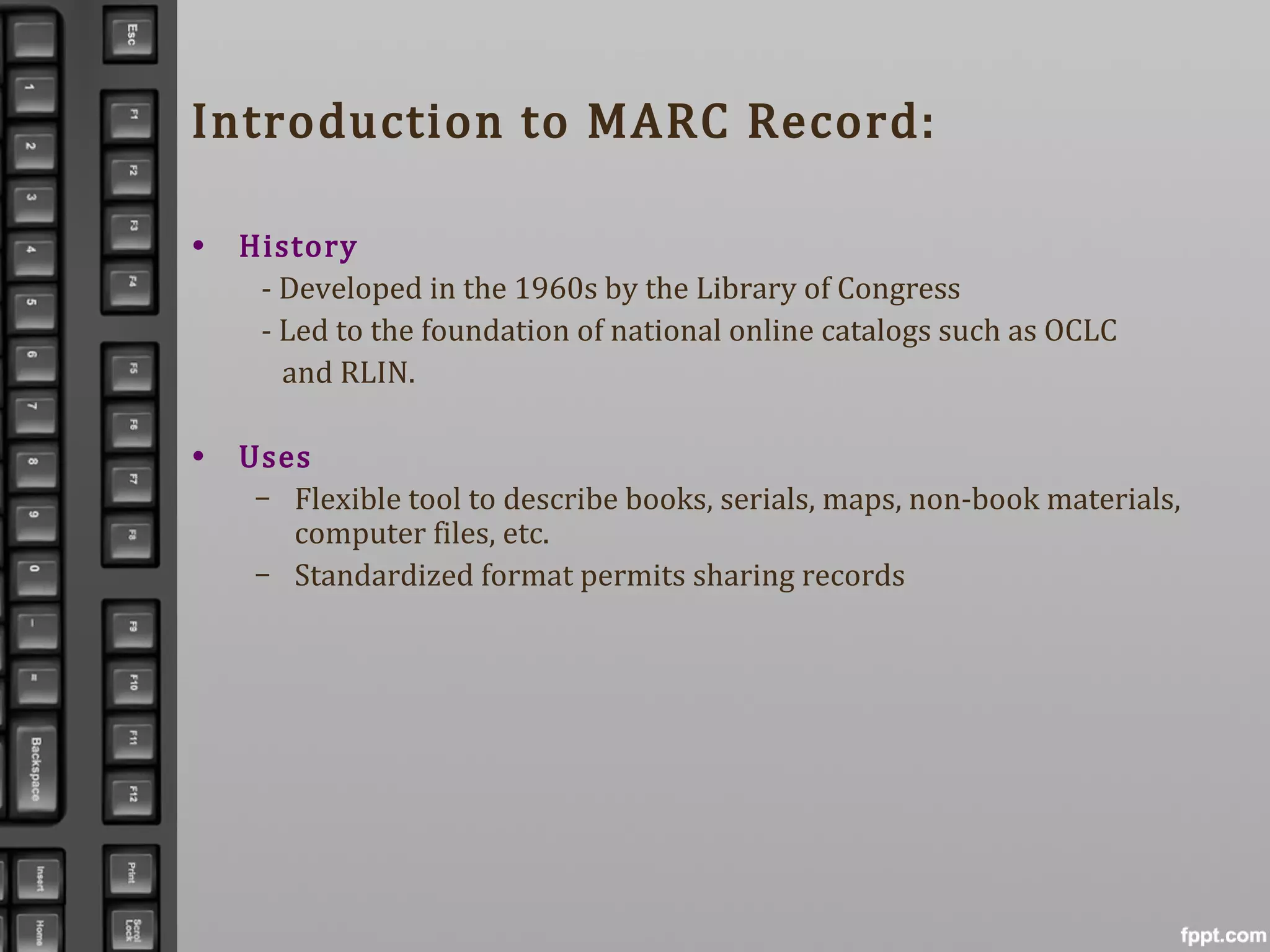 Introduction to MARC Record:
• History
- Developed in the 1960s by the Library of Congress
- Led to the foundation of national online catalogs such as OCLC
and RLIN.
• Uses
– Flexible tool to describe books, serials, maps, non-book materials,
computer files, etc.
– Standardized format permits sharing records
 