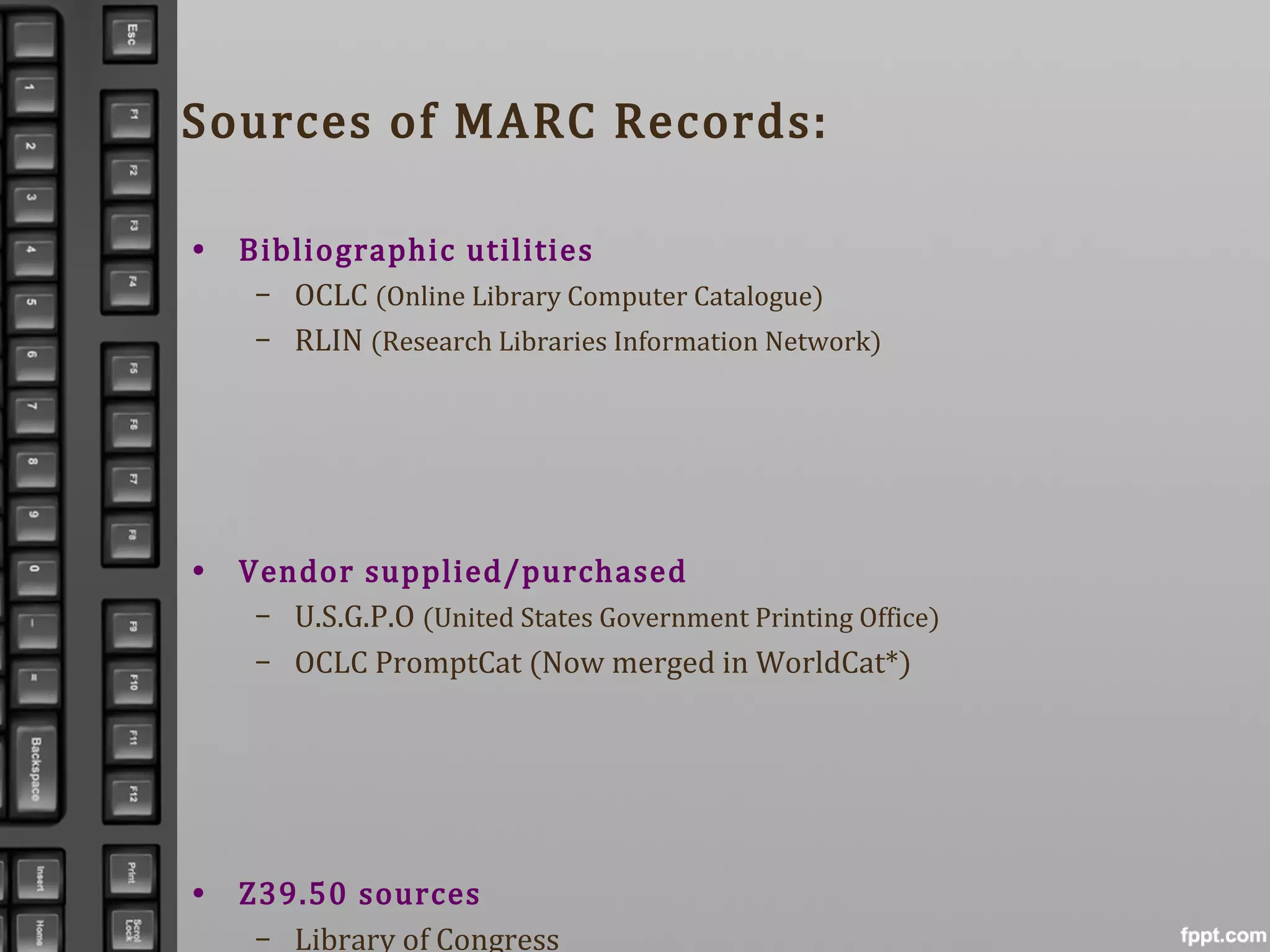 Sources of MARC Records:
• Bibliographic utilities
– OCLC (Online Library Computer Catalogue)
– RLIN (Research Libraries Information Network)
• Vendor supplied/purchased
– U.S.G.P.O (United States Government Printing Office)
– OCLC PromptCat (Now merged in WorldCat*)
• Z39.50 sources
– Library of Congress
 