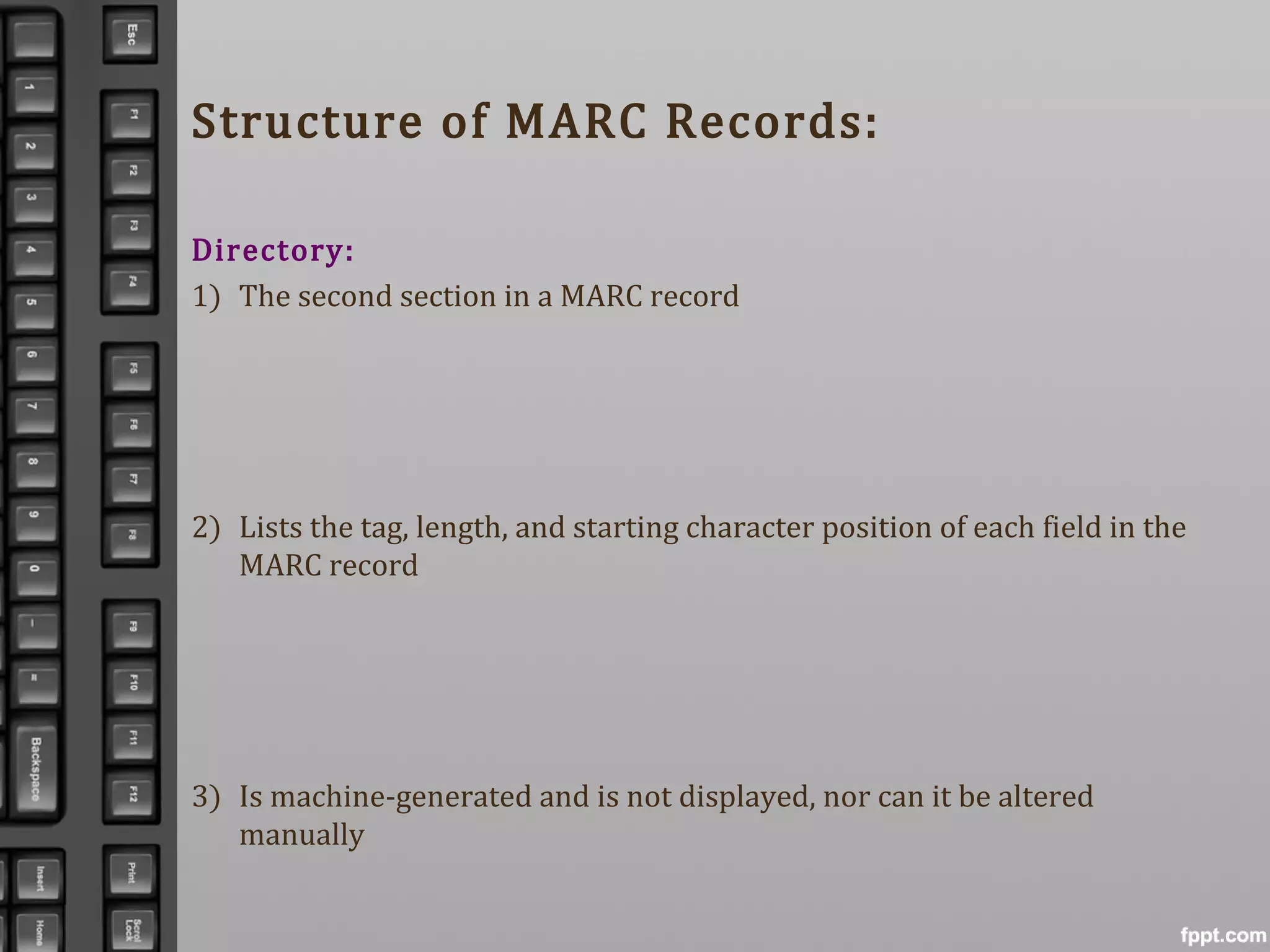 Structure of MARC Records:
Directory:
1) The second section in a MARC record
2) Lists the tag, length, and starting character position of each field in the
MARC record
3) Is machine-generated and is not displayed, nor can it be altered
manually
 