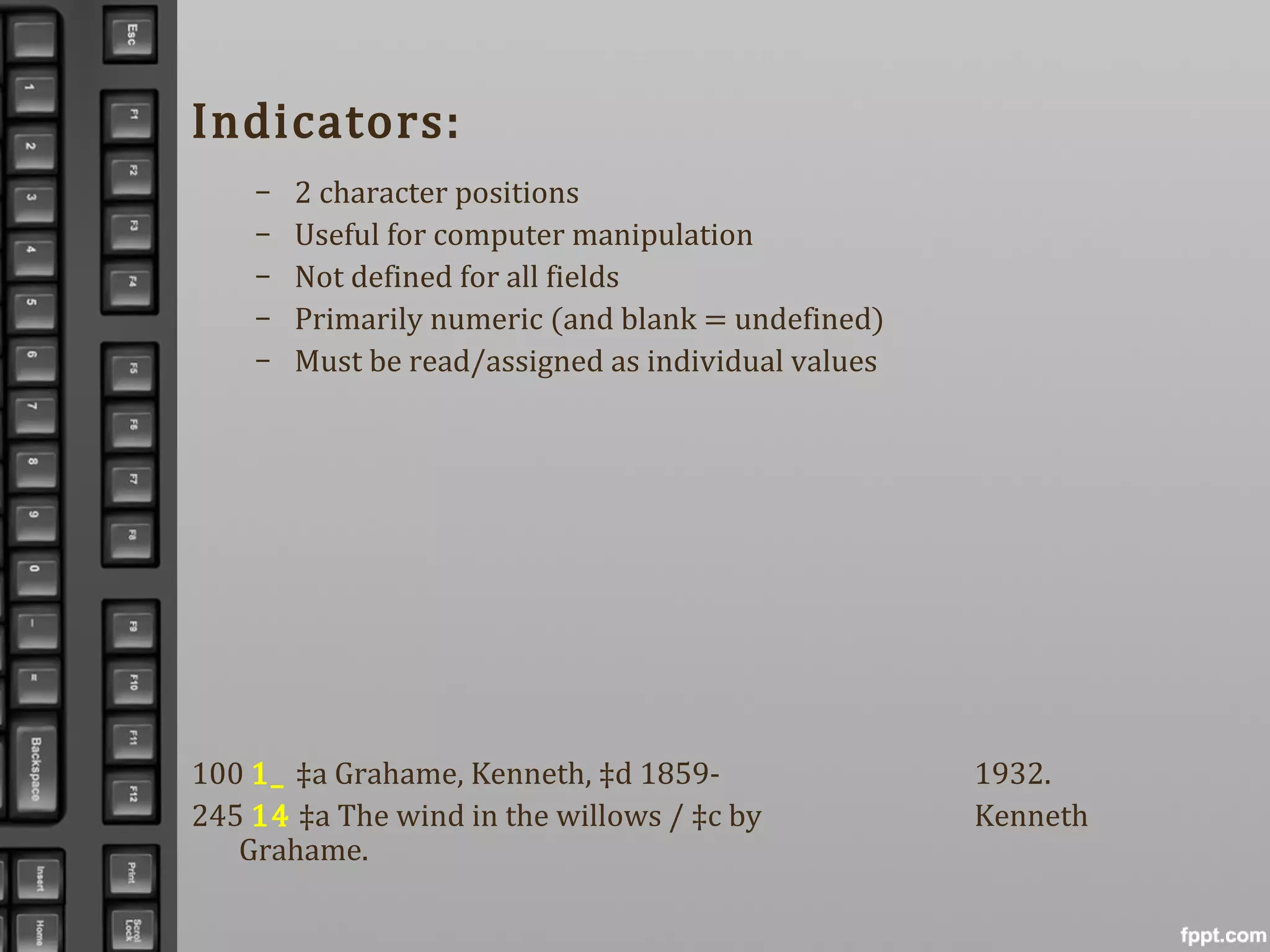 Indicators:
– 2 character positions
– Useful for computer manipulation
– Not defined for all fields
– Primarily numeric (and blank = undefined)
– Must be read/assigned as individual values
100 1_ ‡a Grahame, Kenneth, ‡d 1859- 1932.
245 14 ‡a The wind in the willows / ‡c by Kenneth
Grahame.
 