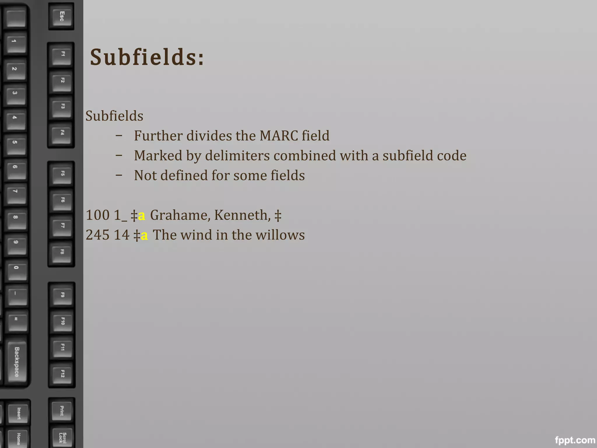 Subfields:
Subfields
– Further divides the MARC field
– Marked by delimiters combined with a subfield code
– Not defined for some fields
100 1_ ‡a Grahame, Kenneth, ‡
245 14 ‡a The wind in the willows
 