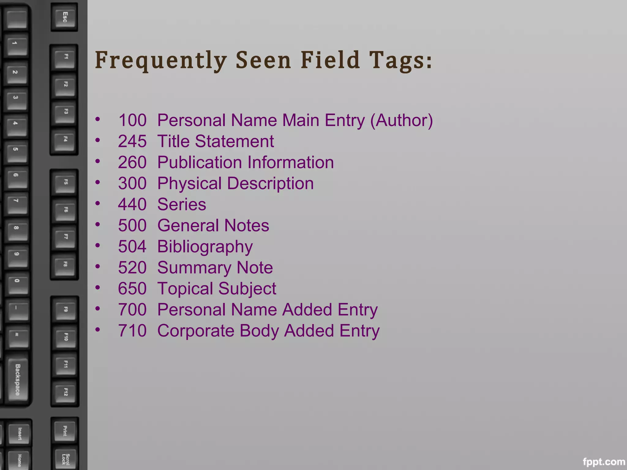 Frequently Seen Field Tags:
• 100 Personal Name Main Entry (Author)
• 245 Title Statement
• 260 Publication Information
• 300 Physical Description
• 440 Series
• 500 General Notes
• 504 Bibliography
• 520 Summary Note
• 650 Topical Subject
• 700 Personal Name Added Entry
• 710 Corporate Body Added Entry
 