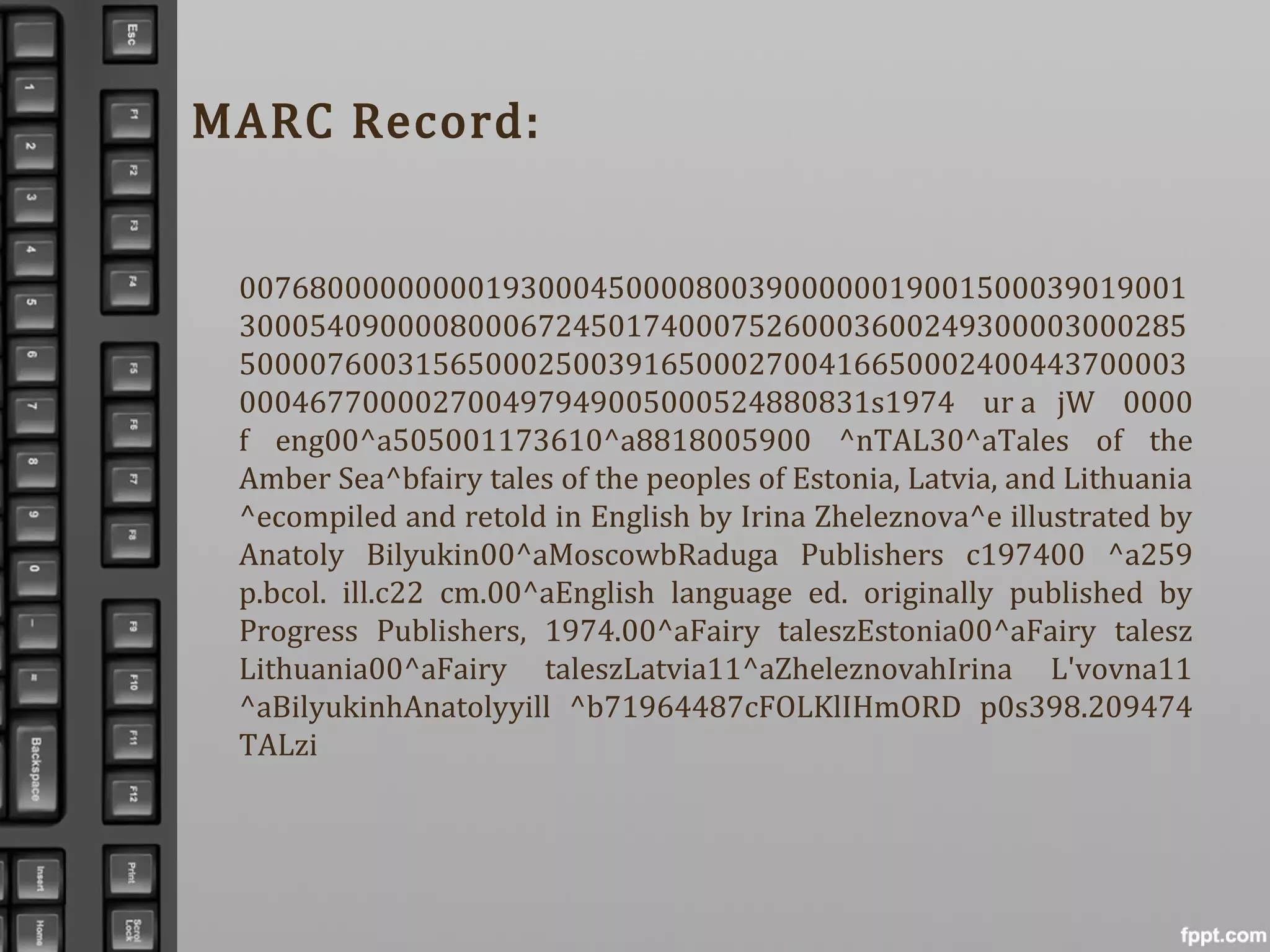 MARC Record:
007680000000001930004500008003900000019001500039019001
300054090000800067245017400075260003600249300003000285
500007600315650002500391650002700416650002400443700003
000467700002700497949005000524880831s1974 ur a jW 0000
f eng00^a505001173610^a8818005900 ^nTAL30^aTales of the
Amber Sea^bfairy tales of the peoples of Estonia, Latvia, and Lithuania
^ecompiled and retold in English by Irina Zheleznova^e illustrated by
Anatoly Bilyukin00^aMoscowbRaduga Publishers c197400 ^a259
p.bcol. ill.c22 cm.00^aEnglish language ed. originally published by
Progress Publishers, 1974.00^aFairy taleszEstonia00^aFairy talesz
Lithuania00^aFairy taleszLatvia11^aZheleznovahIrina L'vovna11
^aBilyukinhAnatolyyill ^b71964487cFOLKlIHmORD p0s398.209474
TALzi
 