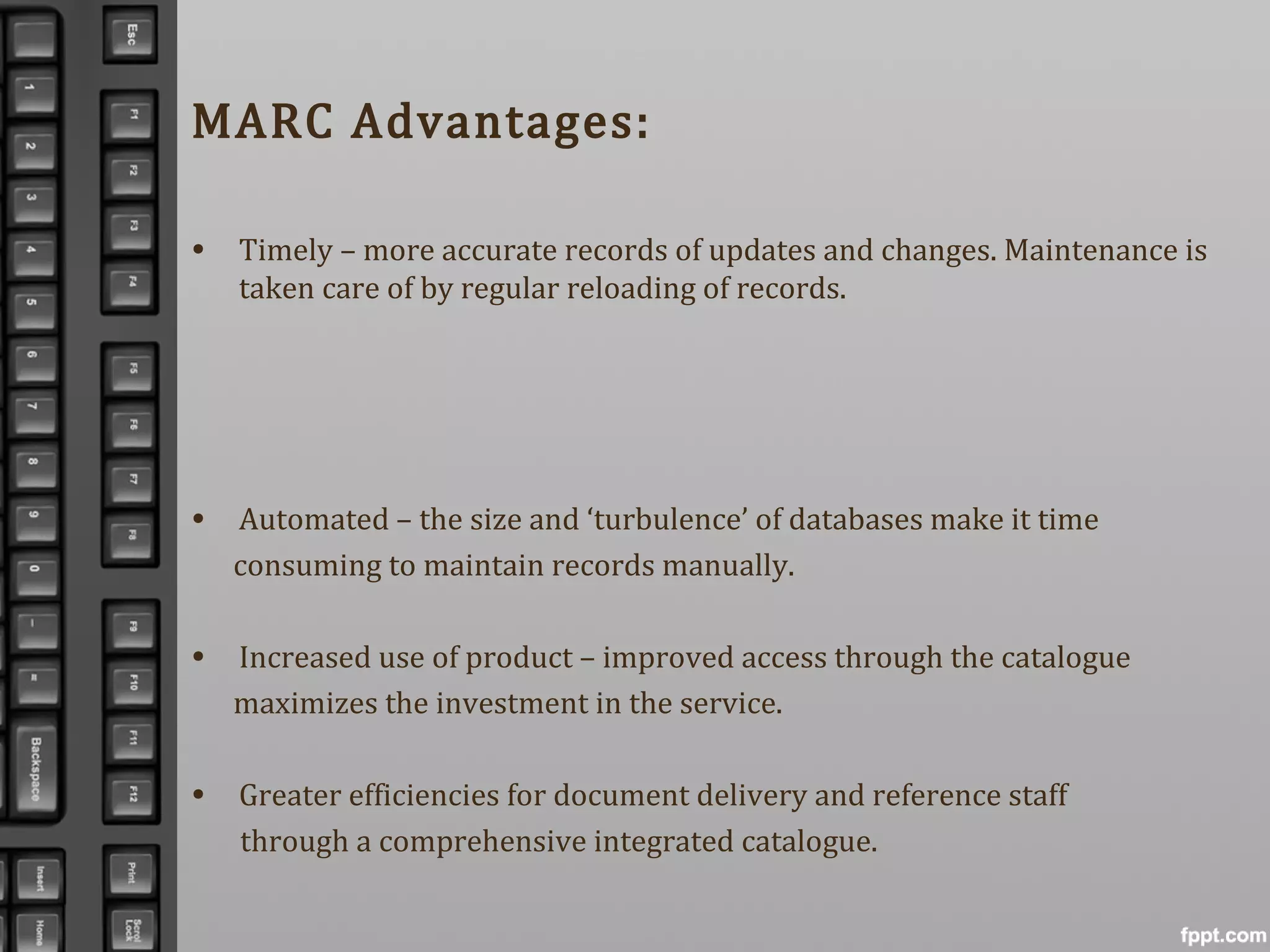 MARC Advantages:
• Timely – more accurate records of updates and changes. Maintenance is
taken care of by regular reloading of records.
• Automated – the size and ‘turbulence’ of databases make it time
consuming to maintain records manually.
• Increased use of product – improved access through the catalogue
maximizes the investment in the service.
• Greater efficiencies for document delivery and reference staff
through a comprehensive integrated catalogue.
 