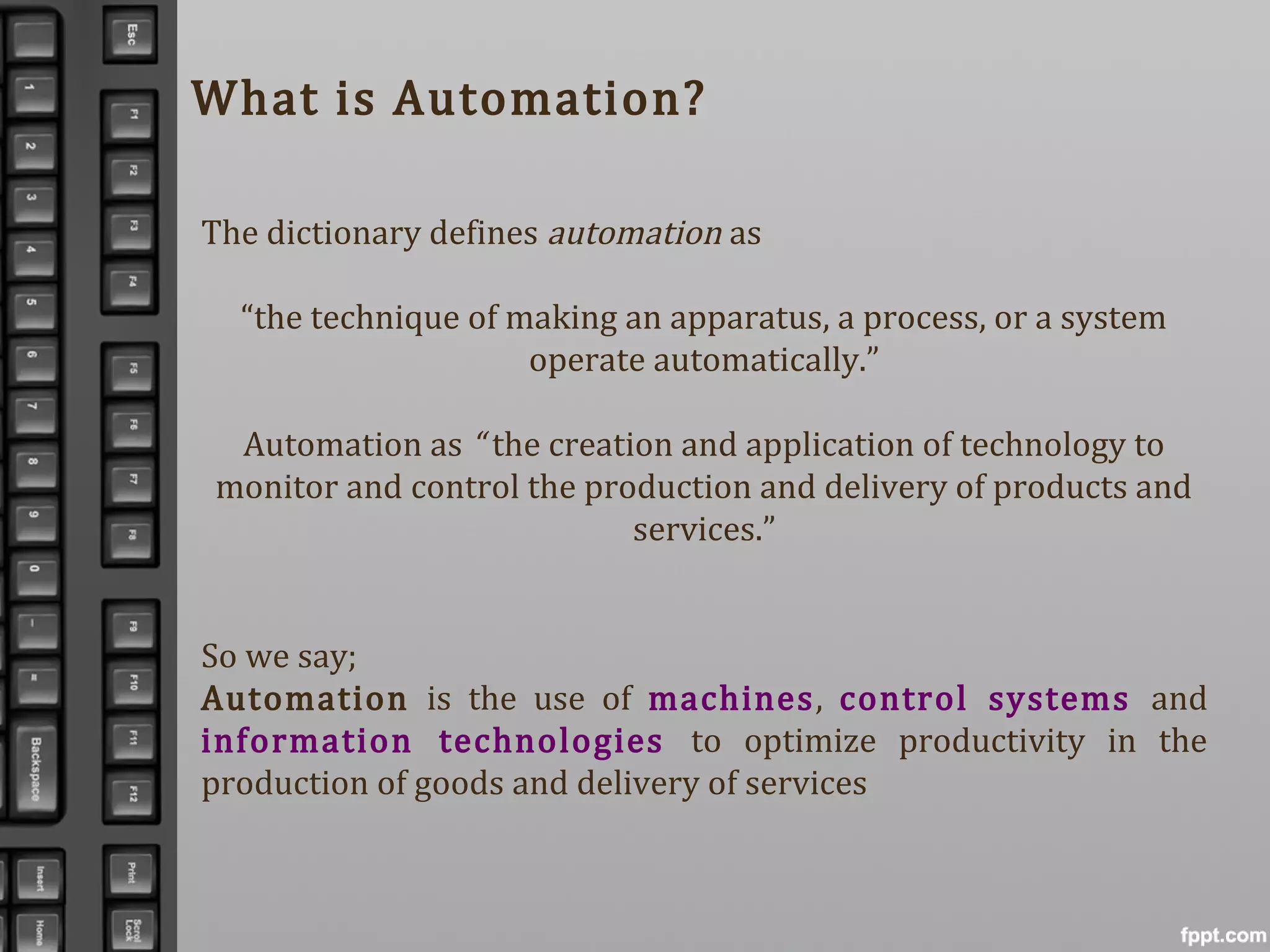 What is Automation?
The dictionary defines automation as
“the technique of making an apparatus, a process, or a system
operate automatically.”
Automation as “ the creation and application of technology to
monitor and control the production and delivery of products and
services.”
So we say;
Automation is the use of machines, control systems and
information technologies to optimize productivity in the
production of goods and delivery of services
 
