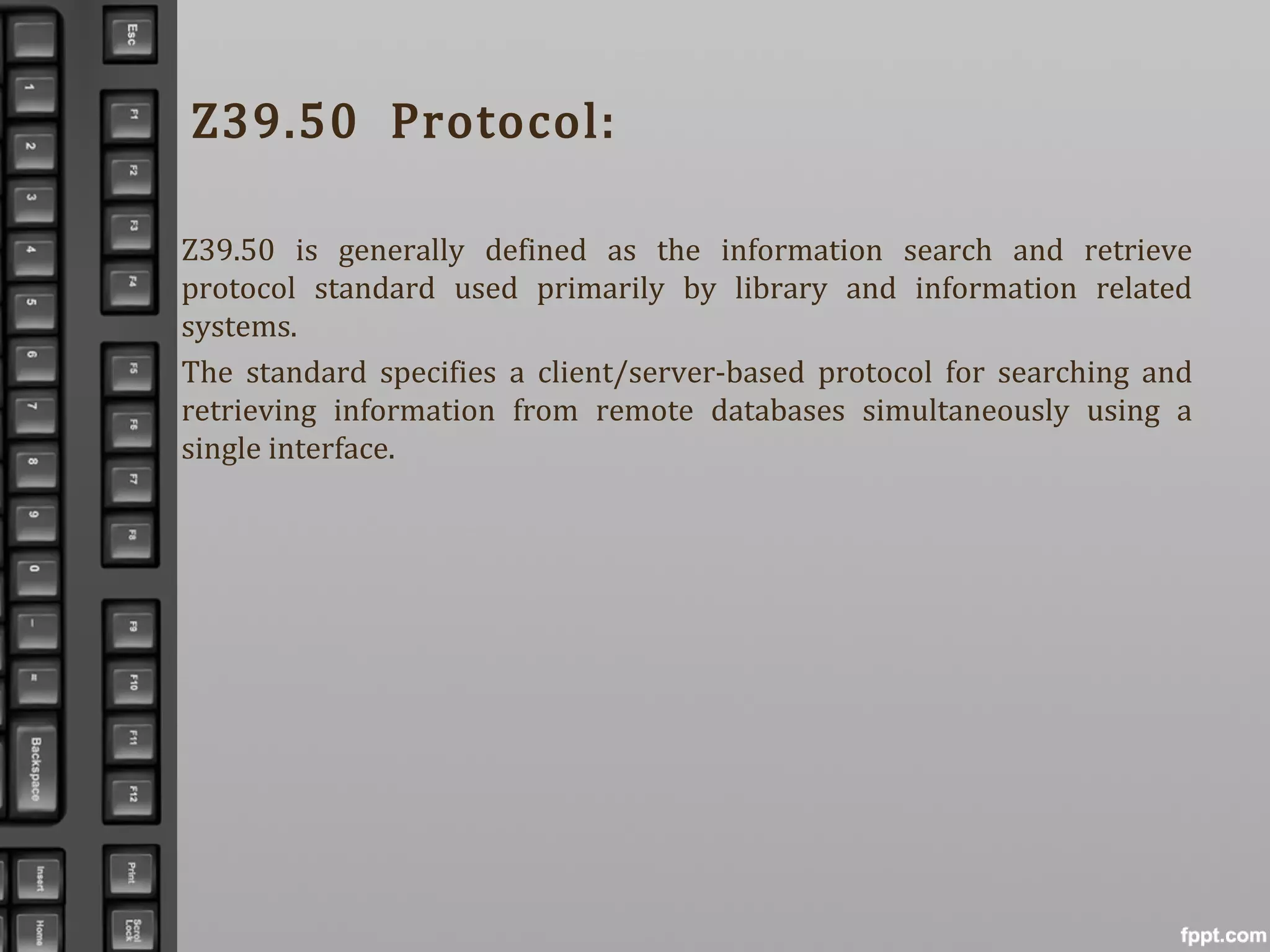 Z39.50 Protocol:
Z39.50 is generally defined as the information search and retrieve
protocol standard used primarily by library and information related
systems.
The standard specifies a client/server-based protocol for searching and
retrieving information from remote databases simultaneously using a
single interface.
 