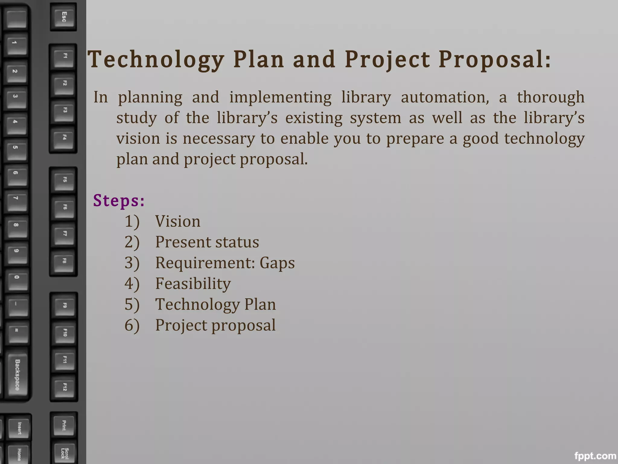 Technology Plan and Project Proposal:
In planning and implementing library automation, a thorough
study of the library’s existing system as well as the library’s
vision is necessary to enable you to prepare a good technology
plan and project proposal.
Steps:
1) Vision
2) Present status
3) Requirement: Gaps
4) Feasibility
5) Technology Plan
6) Project proposal
 