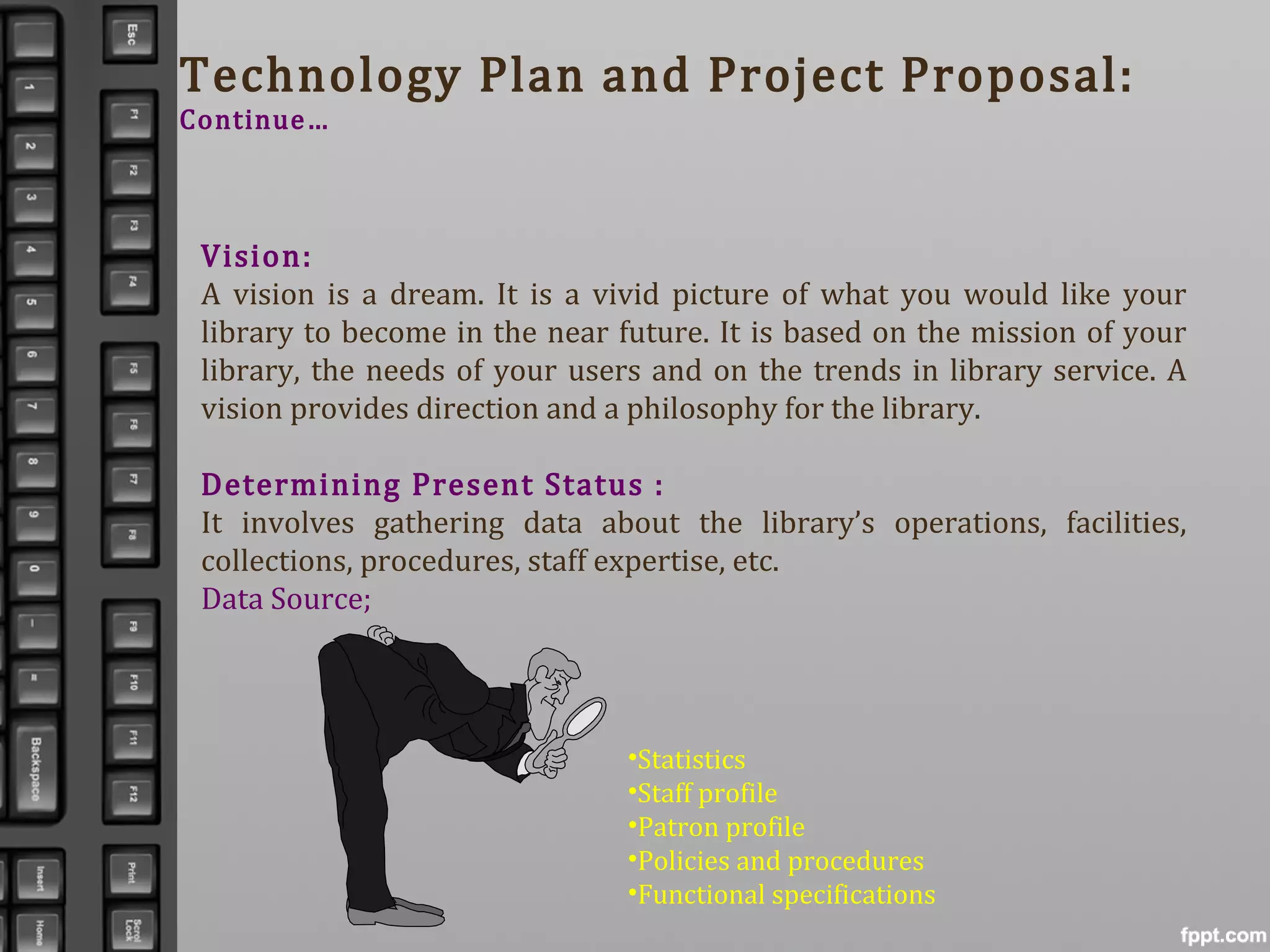 Technology Plan and Project Proposal:
Continue…
Vision:
A vision is a dream. It is a vivid picture of what you would like your
library to become in the near future. It is based on the mission of your
library, the needs of your users and on the trends in library service. A
vision provides direction and a philosophy for the library.
Determining Present Status :
It involves gathering data about the library’s operations, facilities,
collections, procedures, staff expertise, etc.
Data Source;
•Statistics
•Staff profile
•Patron profile
•Policies and procedures
•Functional specifications
 