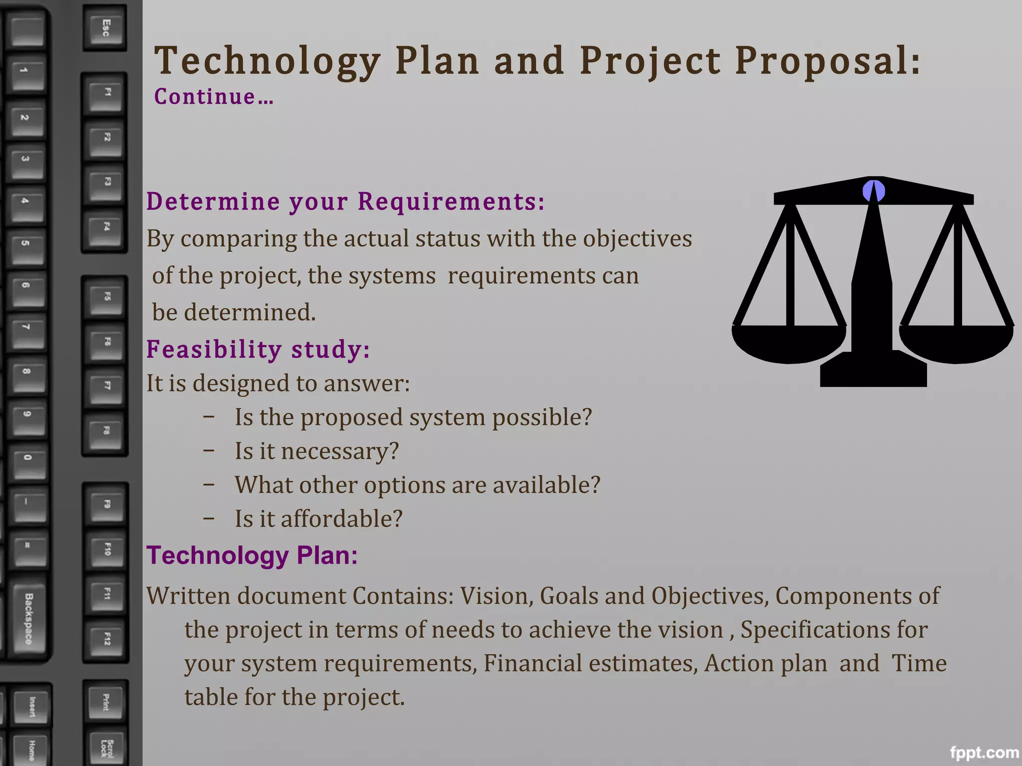 Technology Plan and Project Proposal:
Continue…
Determine your Requirements:
By comparing the actual status with the objectives
of the project, the systems requirements can
be determined.
Feasibility study:
It is designed to answer:
– Is the proposed system possible?
– Is it necessary?
– What other options are available?
– Is it affordable?
Technology Plan:
Written document Contains: Vision, Goals and Objectives, Components of
the project in terms of needs to achieve the vision , Specifications for
your system requirements, Financial estimates, Action plan and Time
table for the project.
 