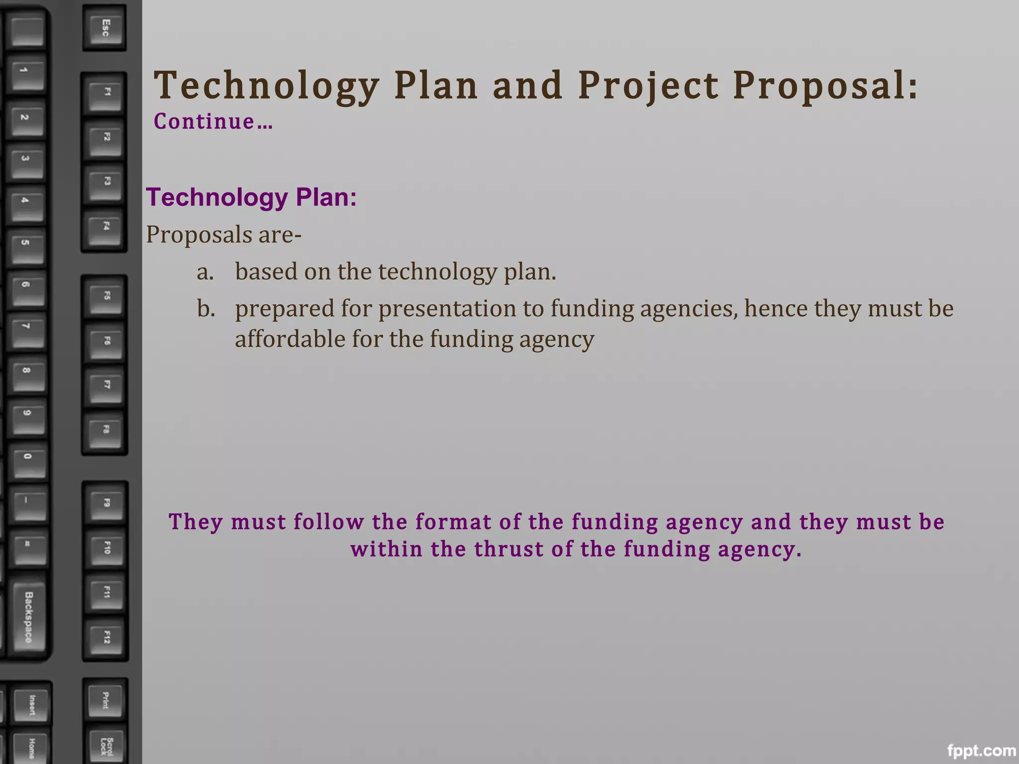 Technology Plan and Project Proposal:
Continue…
Technology Plan:
Proposals are-
a. based on the technology plan.
b. prepared for presentation to funding agencies, hence they must be
affordable for the funding agency
They must follow the format of the funding agency and they must be
within the thrust of the funding agency.
 