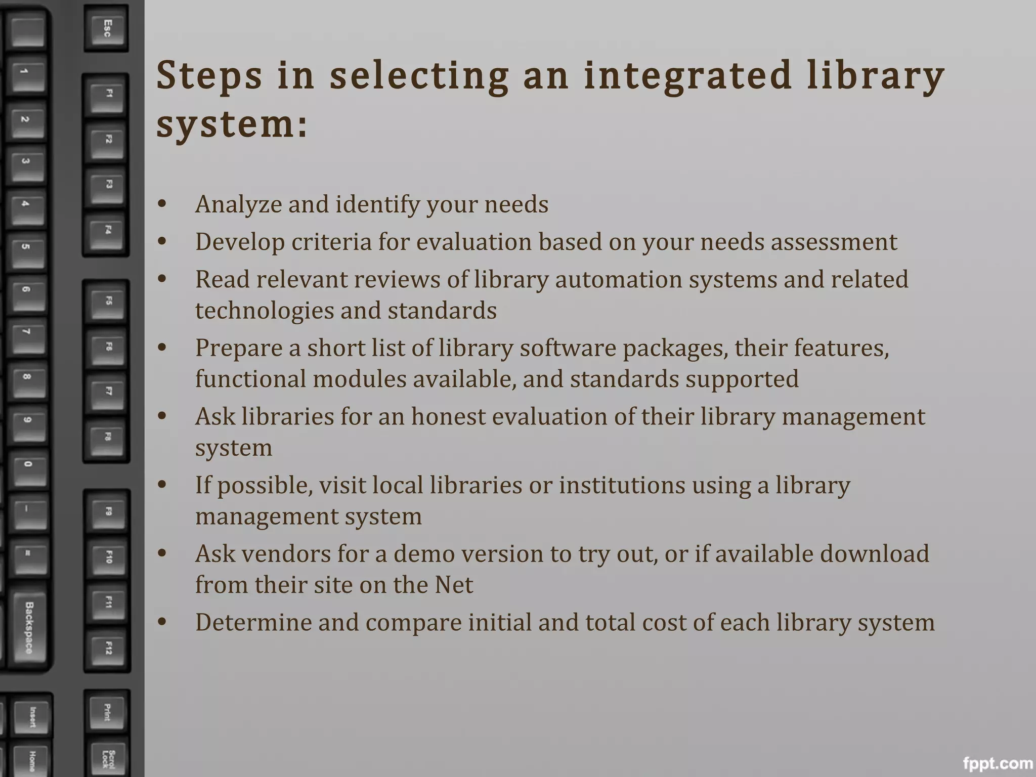 Steps in selecting an integrated library
system:
• Analyze and identify your needs
• Develop criteria for evaluation based on your needs assessment
• Read relevant reviews of library automation systems and related
technologies and standards
• Prepare a short list of library software packages, their features,
functional modules available, and standards supported
• Ask libraries for an honest evaluation of their library management
system
• If possible, visit local libraries or institutions using a library
management system
• Ask vendors for a demo version to try out, or if available download
from their site on the Net
• Determine and compare initial and total cost of each library system
 