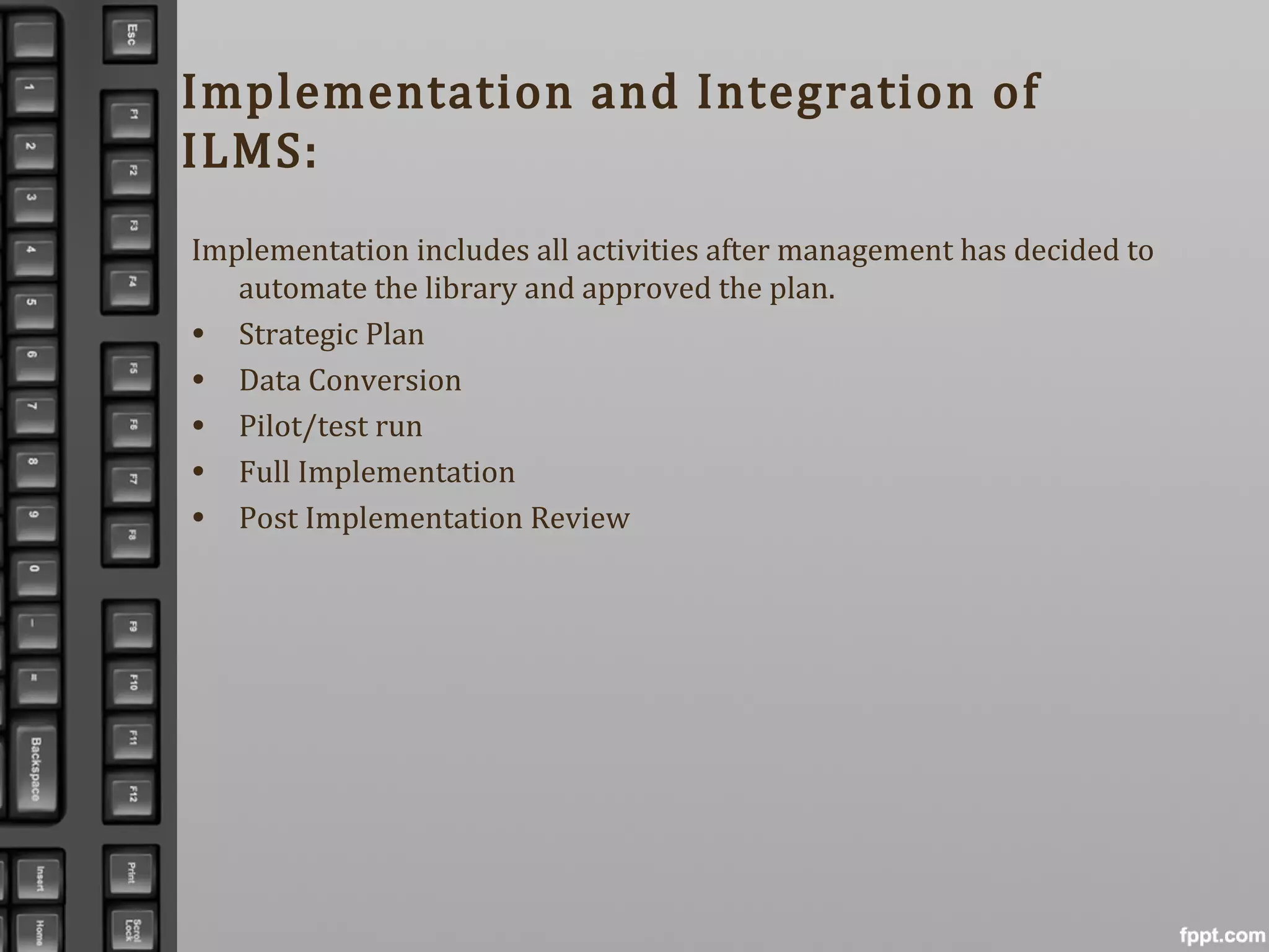 Implementation and Integration of
ILMS:
Implementation includes all activities after management has decided to
automate the library and approved the plan.
• Strategic Plan
• Data Conversion
• Pilot/test run
• Full Implementation
• Post Implementation Review
 