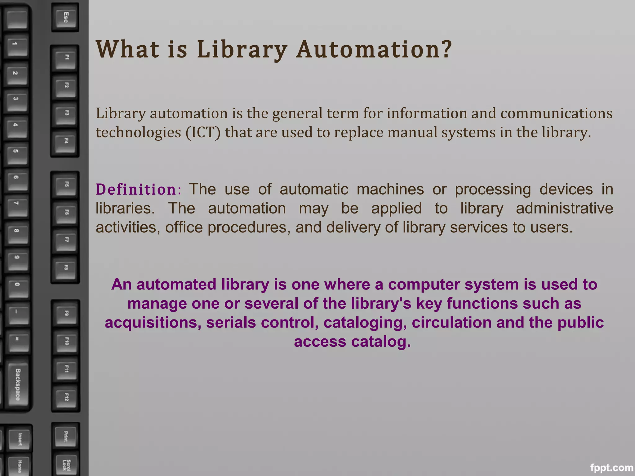 What is Library Automation?
Library automation is the general term for information and communications
technologies (ICT) that are used to replace manual systems in the library.
Definition: The use of automatic machines or processing devices in
libraries. The automation may be applied to library administrative
activities, office procedures, and delivery of library services to users.
An automated library is one where a computer system is used to
manage one or several of the library's key functions such as
acquisitions, serials control, cataloging, circulation and the public
access catalog.
 