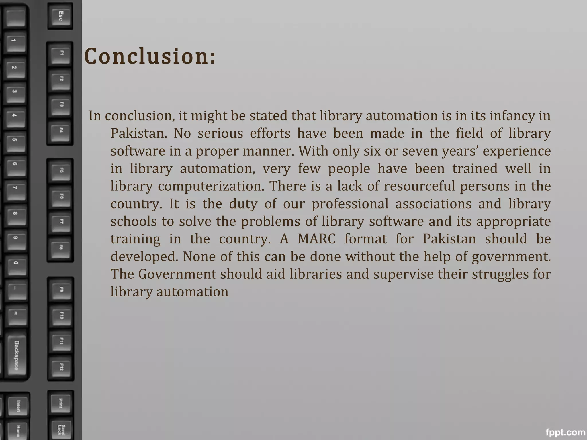 Conclusion:
In conclusion, it might be stated that library automation is in its infancy in
Pakistan. No serious efforts have been made in the field of library
software in a proper manner. With only six or seven years’ experience
in library automation, very few people have been trained well in
library computerization. There is a lack of resourceful persons in the
country. It is the duty of our professional associations and library
schools to solve the problems of library software and its appropriate
training in the country. A MARC format for Pakistan should be
developed. None of this can be done without the help of government.
The Government should aid libraries and supervise their struggles for
library automation
 