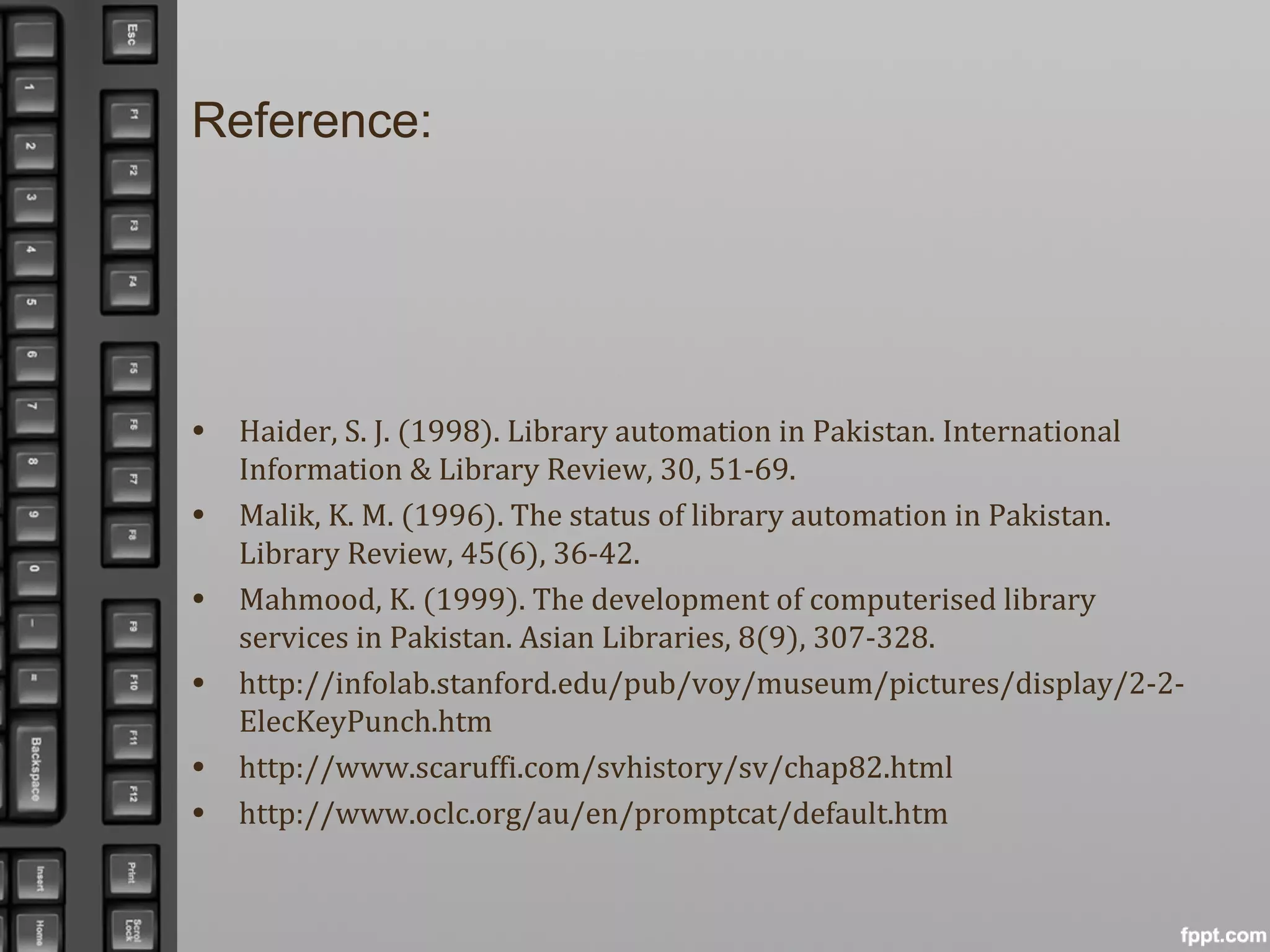 Reference:
• Haider, S. J. (1998). Library automation in Pakistan. International
Information & Library Review, 30, 51-69.
• Malik, K. M. (1996). The status of library automation in Pakistan.
Library Review, 45(6), 36-42.
• Mahmood, K. (1999). The development of computerised library
services in Pakistan. Asian Libraries, 8(9), 307-328.
• http://infolab.stanford.edu/pub/voy/museum/pictures/display/2-2-
ElecKeyPunch.htm
• http://www.scaruffi.com/svhistory/sv/chap82.html
• http://www.oclc.org/au/en/promptcat/default.htm
 