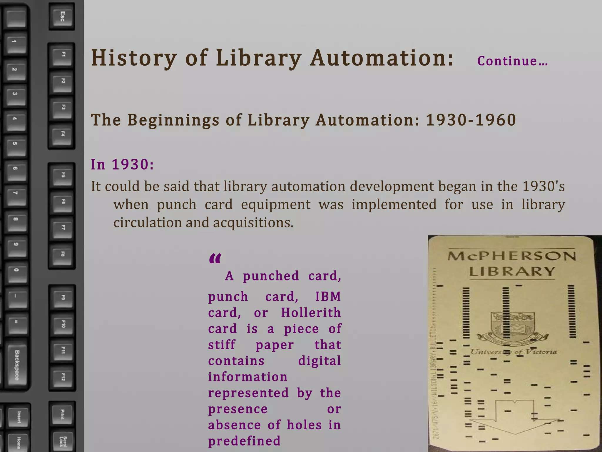 History of Library Automation: Continue…
The Beginnings of Library Automation: 1930-1960
In 1930:
It could be said that library automation development began in the 1930's
when punch card equipment was implemented for use in library
circulation and acquisitions.
“A punched card,
punch card, IBM
card, or Hollerith
card is a piece of
stiff paper that
contains digital
information
represented by the
presence or
absence of holes in
predefined
 