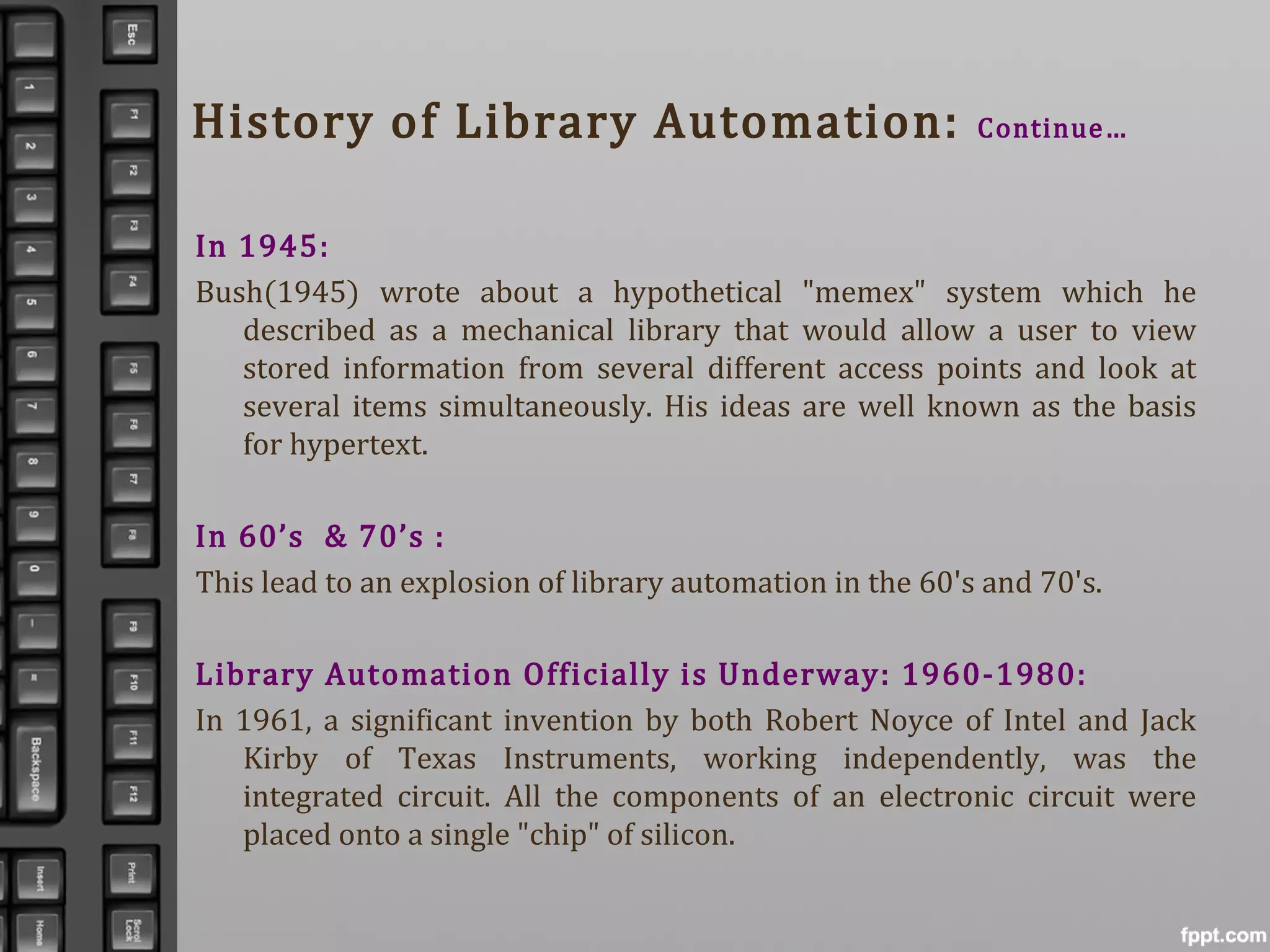 History of Library Automation: Continue…
In 1945:
Bush(1945) wrote about a hypothetical "memex" system which he
described as a mechanical library that would allow a user to view
stored information from several different access points and look at
several items simultaneously. His ideas are well known as the basis
for hypertext.
In 60’s & 70’s :
This lead to an explosion of library automation in the 60's and 70's.
Library Automation Officially is Underway: 1960-1980:
In 1961, a significant invention by both Robert Noyce of Intel and Jack
Kirby of Texas Instruments, working independently, was the
integrated circuit. All the components of an electronic circuit were
placed onto a single "chip" of silicon.
 