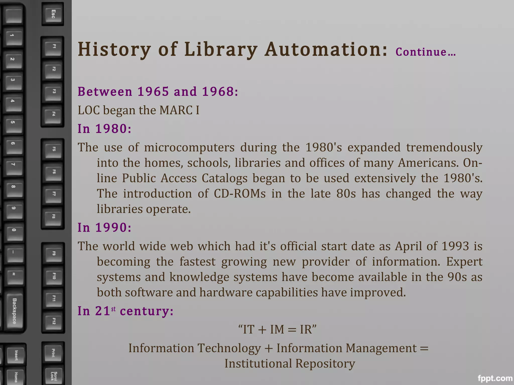 History of Library Automation: Continue…
Between 1965 and 1968:
LOC began the MARC I
In 1980:
The use of microcomputers during the 1980's expanded tremendously
into the homes, schools, libraries and offices of many Americans. On-
line Public Access Catalogs began to be used extensively the 1980's.
The introduction of CD-ROMs in the late 80s has changed the way
libraries operate.
In 1990:
The world wide web which had it's official start date as April of 1993 is
becoming the fastest growing new provider of information. Expert
systems and knowledge systems have become available in the 90s as
both software and hardware capabilities have improved.
In 21st
century:
“IT + IM = IR”
Information Technology + Information Management =
Institutional Repository
 