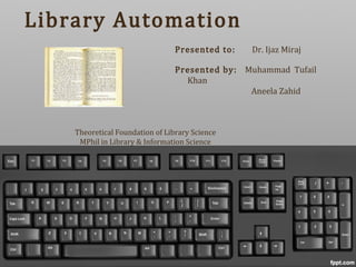 Library Automation
Presented to: Dr. Ijaz Miraj
Presented by: Muhammad Tufail
Khan
Aneela Zahid
Theoretical Foundation of Library Science
MPhil in Library & Information Science
 