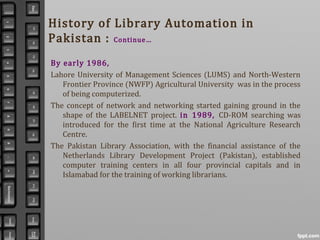 History of Library Automation in
Pakistan : Continue…
By early 1986,
Lahore University of Management Sciences (LUMS) and North-Western
Frontier Province (NWFP) Agricultural University was in the process
of being computerized.
The concept of network and networking started gaining ground in the
shape of the LABELNET project. in 1989, CD-ROM searching was
introduced for the first time at the National Agriculture Research
Centre.
The Pakistan Library Association, with the financial assistance of the
Netherlands Library Development Project (Pakistan), established
computer training centers in all four provincial capitals and in
Islamabad for the training of working librarians.
 