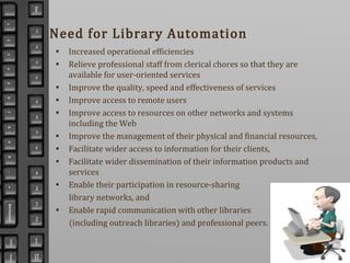 Need for Library Automation
• Increased operational efficiencies
• Relieve professional staff from clerical chores so that they are
available for user-oriented services
• Improve the quality, speed and effectiveness of services
• Improve access to remote users
• Improve access to resources on other networks and systems
including the Web
• Improve the management of their physical and financial resources,
• Facilitate wider access to information for their clients,
• Facilitate wider dissemination of their information products and
services
• Enable their participation in resource-sharing
library networks, and
• Enable rapid communication with other libraries
(including outreach libraries) and professional peers.
 