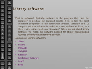 Library software:
What is software? Basically, software is the program that runs the
computer to produce the required results. It is, in fact, the most
important component of the automation process. Someone said, “A
computer without software is similar to a man without his brain, or a
library with neither books nor librarians”. When we talk about library
software, we mean the software needed for library housekeeping
routines and information retrieval services.
Examples of Library software's;
• dBase
• Foxpro
• INMAGIC
• CDS/ISIS
• Kitabdar
• Pak Library Software
• LAMP
• Koha
 