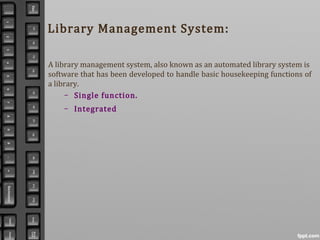 Library Management System:
A library management system, also known as an automated library system is
software that has been developed to handle basic housekeeping functions of
a library.
– Single function.
– Integrated
 