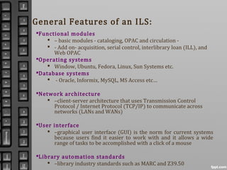 General Features of an ILS:
Functional modules
 – basic modules - cataloging, OPAC and circulation -
 - Add on- acquisition, serial control, interlibrary loan (ILL), and
Web OPAC
Operating systems
 Window, Ubuntu, Fedora, Linux, Sun Systems etc.
Database systems
 - Oracle, Informix, MySQL, MS Access etc…
Network architecture
 –client-server architecture that uses Transmission Control
Protocol / Internet Protocol (TCP/IP) to communicate across
networks (LANs and WANs)
User interface
 –graphical user interface (GUI) is the norm for current systems
because users find it easier to work with and it allows a wide
range of tasks to be accomplished with a click of a mouse
Library automation standards
 –library industry standards such as MARC and Z39.50
 