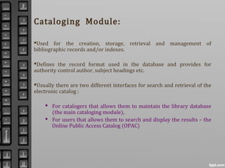 Cataloging Module:
Used for the creation, storage, retrieval and management of
bibliographic records and/or indexes.
Defines the record format used in the database and provides for
authority control author, subject headings etc.
Usually there are two different interfaces for search and retrieval of the
electronic catalog :
 For catalogers that allows them to maintain the library database
(the main cataloging module),
 For users that allows them to search and display the results – the
Online Public Access Catalog (OPAC)
 