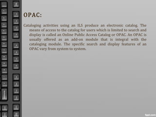 OPAC:
Cataloging activities using an ILS produce an electronic catalog. The
means of access to the catalog for users which is limited to search and
display is called an Online Public Access Catalog or OPAC. An OPAC is
usually offered as an add-on module that is integral with the
cataloging module. The specific search and display features of an
OPAC vary from system to system.
 