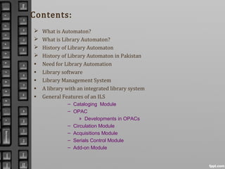 Contents:
 What is Automaton?
 What is Library Automaton?
 History of Library Automaton
 History of Library Automaton in Pakistan
• Need for Library Automation
• Library software
• Library Management System
• A library with an integrated library system
• General Features of an ILS
– Cataloging Module
– OPAC
» Developments in OPACs
– Circulation Module
– Acquisitions Module
– Serials Control Module
– Add-on Module
 