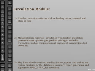 1) Handles circulation activities such as: lending, return, renewal, and
place on hold
2) Manages library materials - circulation type, location and status;
patron database - patron type, profiles, privileges; and other
transactions such as computation and payment of overdue fines, lost
books, etc.
3) May have added value functions like: import, export, and backup and
restore functions for the databases; inventory; report generation; and
support for MARC, Z39.50, ILL standards.
Circulation Module:
 