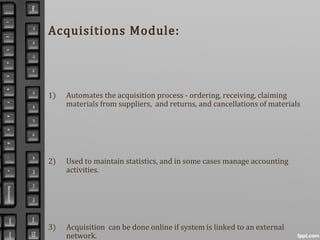Acquisitions Module:
1) Automates the acquisition process - ordering, receiving, claiming
materials from suppliers, and returns, and cancellations of materials
2) Used to maintain statistics, and in some cases manage accounting
activities.
3) Acquisition can be done online if system is linked to an external
network.
 