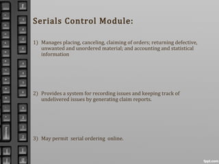 Serials Control Module:
1) Manages placing, canceling, claiming of orders; returning defective,
unwanted and unordered material; and accounting and statistical
information
2) Provides a system for recording issues and keeping track of
undelivered issues by generating claim reports.
3) May permit serial ordering online.
 