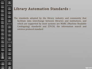 Library Automation Standards :
The standards adopted by the library industry and community that
facilitate data interchange between libraries and institutions, and
which are supported by most systems are MARC (Machine Readable
Cataloguing) standards and Z39.50, the information search and
retrieve protocol standard
 
