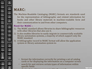 MARC:
The Machine-Readable Cataloging (MARC) formats are standards used
for the representation of bibliographic and related information for
books and other library materials in machine-readable form and
their communication to and from other computers.
Need for MARC :
1) The MARC standard allows libraries to share bibliographic resources
with other libraries that also use it.
2) It also enables libraries to easily migrate to commercially available
library automation systems, a majority of which support only the
MARC standard
3) A bibliographic record in MARC format will allow the application
system or library automation system to:
– format the information correctly for printing a set of catalog
cards or for displaying the information on a computer screen
– search for and retrieve certain types of information within
specific fields
 