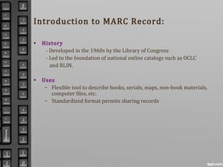 Introduction to MARC Record:
• History
- Developed in the 1960s by the Library of Congress
- Led to the foundation of national online catalogs such as OCLC
and RLIN.
• Uses
– Flexible tool to describe books, serials, maps, non-book materials,
computer files, etc.
– Standardized format permits sharing records
 