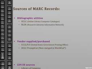 Sources of MARC Records:
• Bibliographic utilities
– OCLC (Online Library Computer Catalogue)
– RLIN (Research Libraries Information Network)
• Vendor supplied/purchased
– U.S.G.P.O (United States Government Printing Office)
– OCLC PromptCat (Now merged in WorldCat*)
• Z39.50 sources
– Library of Congress
 