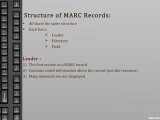 Structure of MARC Records:
• All share the same structure
• Each has a
 Leader
 Directory
 Field
Leader :
1) The first section in a MARC record
2) Contains coded information about the record (not the resource)
3) Many elements are not displayed
 