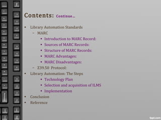 Contents: Continue…
• Library Automation Standards
– MARC
• Introduction to MARC Record:
• Sources of MARC Records:
• Structure of MARC Records:
• MARC Advantages:
• MARC Disadvantages:
– Z39.50 Protocol:
• Library Automation: The Steps
• Technology Plan
• Selection and acquisition of ILMS
• Implementation
• Conclusion
• Reference
 