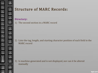 Structure of MARC Records:
Directory:
1) The second section in a MARC record
2) Lists the tag, length, and starting character position of each field in the
MARC record
3) Is machine-generated and is not displayed, nor can it be altered
manually
 