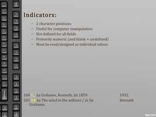Indicators:
– 2 character positions
– Useful for computer manipulation
– Not defined for all fields
– Primarily numeric (and blank = undefined)
– Must be read/assigned as individual values
100 1_ ‡a Grahame, Kenneth, ‡d 1859- 1932.
245 14 ‡a The wind in the willows / ‡c by Kenneth
Grahame.
 